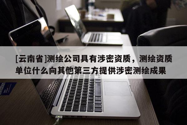 [云南省]測繪公司具有涉密資質，測繪資質單位什么向其他第三方提供涉密測繪成果