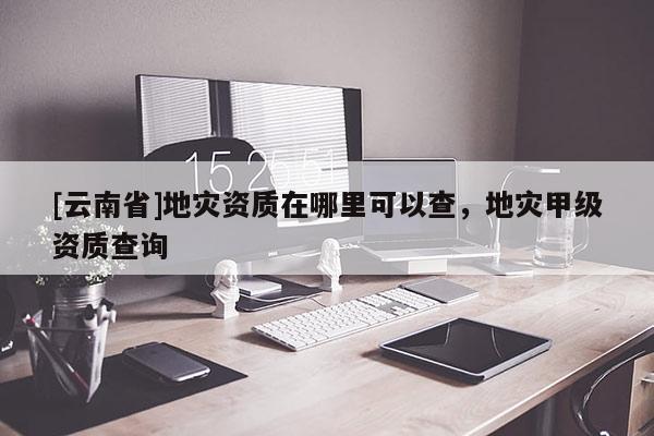 [云南省]地災資質在哪里可以查，地災甲級資質查詢