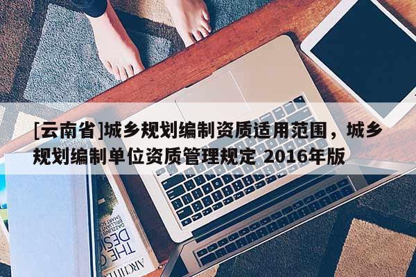 [云南省]城鄉(xiāng)規(guī)劃編制資質(zhì)適用范圍，城鄉(xiāng)規(guī)劃編制單位資質(zhì)管理規(guī)定 2016年版
