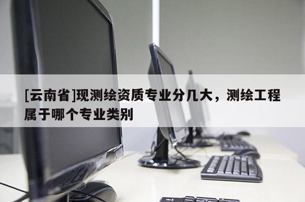 [云南省]現(xiàn)測(cè)繪資質(zhì)專(zhuān)業(yè)分幾大，測(cè)繪工程屬于哪個(gè)專(zhuān)業(yè)類(lèi)別
