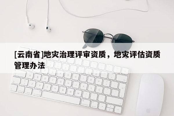 [云南省]地災治理評審資質，地災評估資質管理辦法