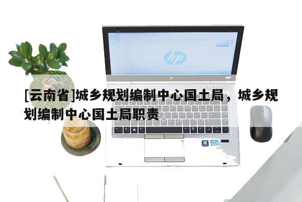 [云南省]城鄉(xiāng)規(guī)劃編制中心國土局，城鄉(xiāng)規(guī)劃編制中心國土局職責