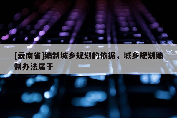 [云南省]編制城鄉規劃的依據，城鄉規劃編制辦法屬于