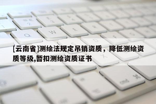[云南省]測繪法規定吊銷資質，降低測繪資質等級,暫扣測繪資質證書