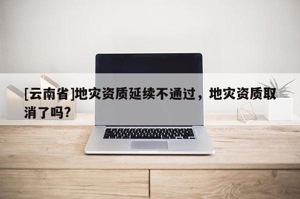 [云南省]地災資質(zhì)延續(xù)不通過，地災資質(zhì)取消了嗎?