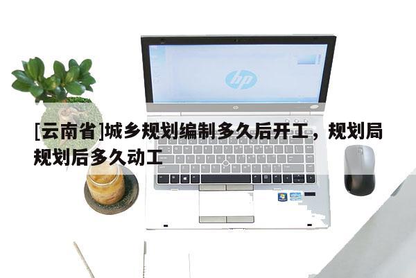 [云南省]城鄉(xiāng)規(guī)劃編制多久后開工，規(guī)劃局規(guī)劃后多久動工