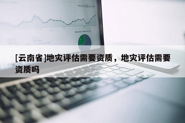 [云南省]地災評估需要資質，地災評估需要資質嗎