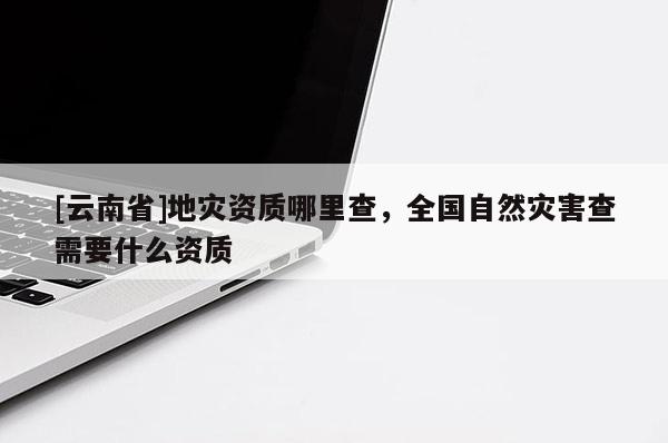 [云南省]地災(zāi)資質(zhì)哪里查，全國(guó)自然災(zāi)害查需要什么資質(zhì)