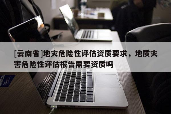 [云南省]地災(zāi)危險性評估資質(zhì)要求，地質(zhì)災(zāi)害危險性評估報告需要資質(zhì)嗎