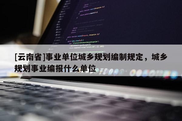 [云南省]事業單位城鄉規劃編制規定，城鄉規劃事業編報什么單位