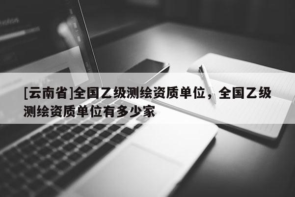 [云南省]全國乙級測繪資質單位，全國乙級測繪資質單位有多少家