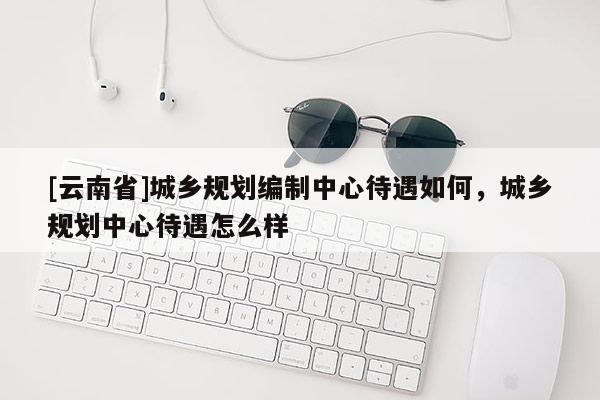 [云南省]城鄉(xiāng)規(guī)劃編制中心待遇如何，城鄉(xiāng)規(guī)劃中心待遇怎么樣