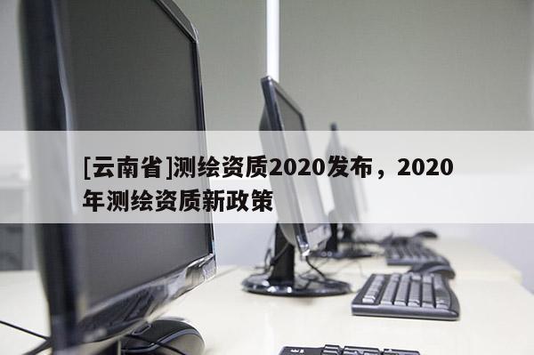 [云南省]測繪資質2020發布，2020年測繪資質新政策