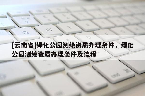 [云南省]綠化公園測繪資質(zhì)辦理條件，綠化公園測繪資質(zhì)辦理條件及流程
