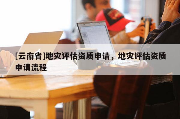 [云南省]地災評估資質(zhì)申請，地災評估資質(zhì)申請流程