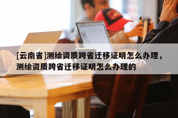 [云南省]測繪資質(zhì)跨省遷移證明怎么辦理，測繪資質(zhì)跨省遷移證明怎么辦理的