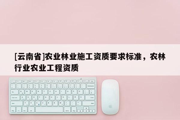 [云南省]農業林業施工資質要求標準，農林行業農業工程資質