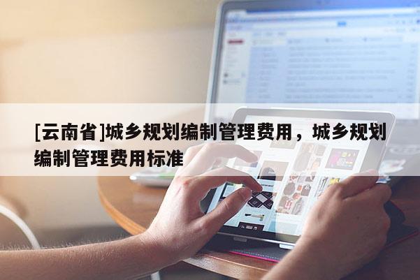 [云南省]城鄉(xiāng)規(guī)劃編制管理費(fèi)用，城鄉(xiāng)規(guī)劃編制管理費(fèi)用標(biāo)準(zhǔn)
