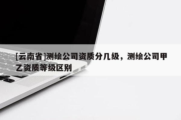 [云南省]測繪公司資質分幾級，測繪公司甲乙資質等級區別