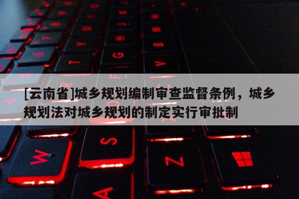 [云南省]城鄉(xiāng)規(guī)劃編制審查監(jiān)督條例，城鄉(xiāng)規(guī)劃法對(duì)城鄉(xiāng)規(guī)劃的制定實(shí)行審批制