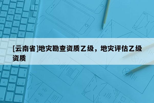 [云南省]地災勘查資質乙級，地災評估乙級資質