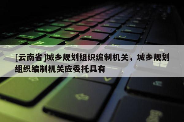 [云南省]城鄉(xiāng)規(guī)劃組織編制機關，城鄉(xiāng)規(guī)劃組織編制機關應委托具有