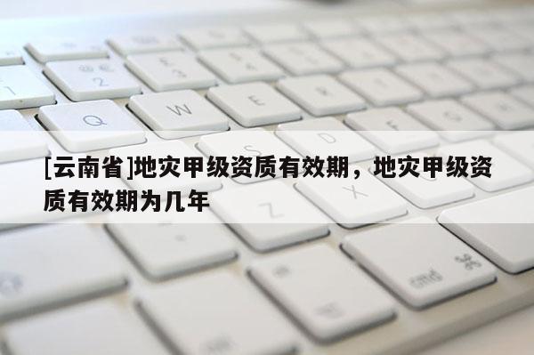 [云南省]地災(zāi)甲級資質(zhì)有效期，地災(zāi)甲級資質(zhì)有效期為幾年