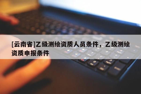 [云南省]乙級測繪資質人員條件，乙級測繪資質申報條件