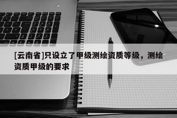 [云南省]只設立了甲級測繪資質等級，測繪資質甲級的要求