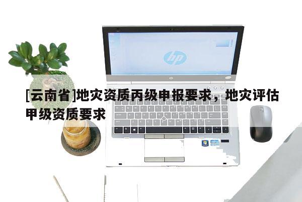 [云南省]地災資質丙級申報要求，地災評估甲級資質要求