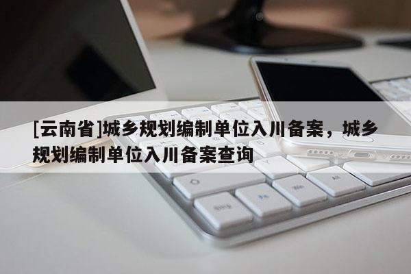 [云南省]城鄉(xiāng)規(guī)劃編制單位入川備案，城鄉(xiāng)規(guī)劃編制單位入川備案查詢(xún)