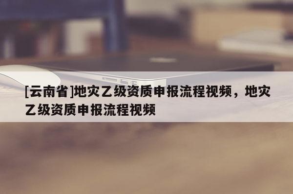 [云南省]地災(zāi)乙級(jí)資質(zhì)申報(bào)流程視頻，地災(zāi)乙級(jí)資質(zhì)申報(bào)流程視頻