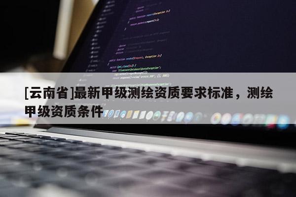 [云南省]最新甲級測繪資質要求標準，測繪甲級資質條件
