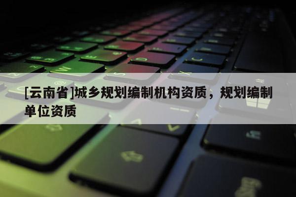 [云南省]城鄉規劃編制機構資質，規劃編制單位資質