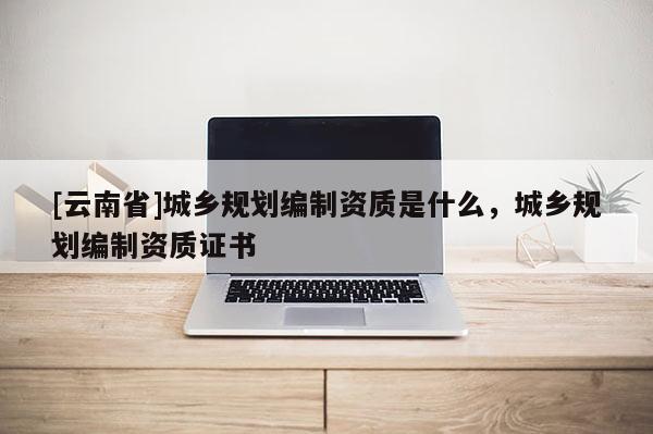 [云南省]城鄉規劃編制資質是什么，城鄉規劃編制資質證書