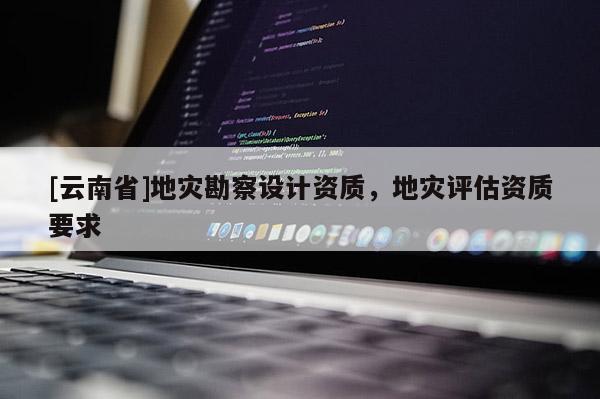 [云南省]地災勘察設計資質，地災評估資質要求