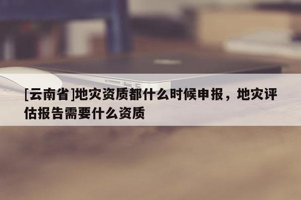 [云南省]地災資質都什么時候申報，地災評估報告需要什么資質