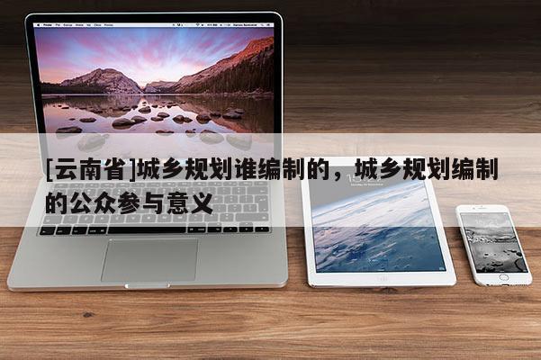 [云南省]城鄉規劃誰編制的，城鄉規劃編制的公眾參與意義