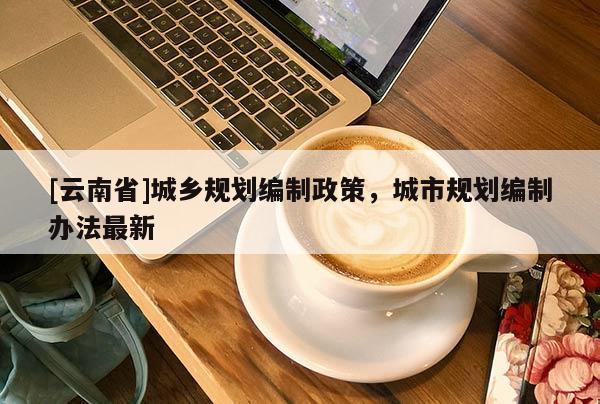 [云南省]城鄉(xiāng)規(guī)劃編制政策，城市規(guī)劃編制辦法最新