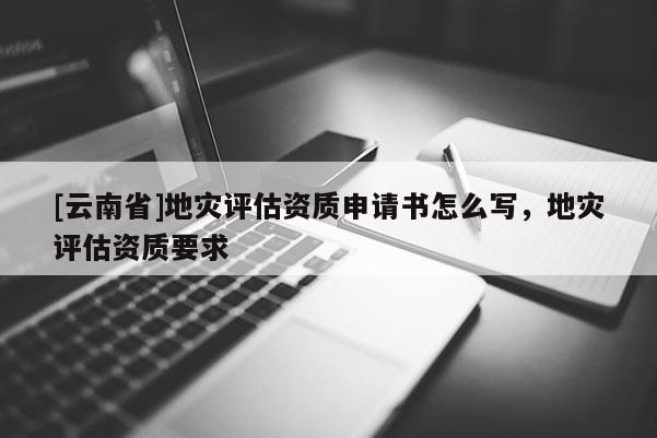 [云南省]地災評估資質申請書怎么寫，地災評估資質要求