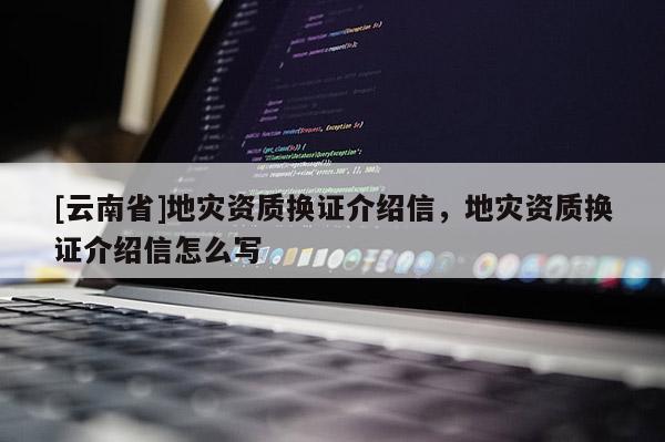 [云南省]地災(zāi)資質(zhì)換證介紹信，地災(zāi)資質(zhì)換證介紹信怎么寫(xiě)
