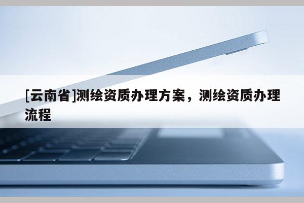 [云南省]測繪資質(zhì)辦理方案，測繪資質(zhì)辦理流程