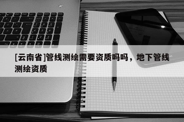 [云南省]管線測繪需要資質嗎嗎，地下管線測繪資質