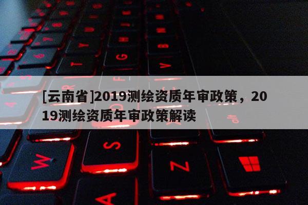 [云南省]2019測繪資質年審政策，2019測繪資質年審政策解讀