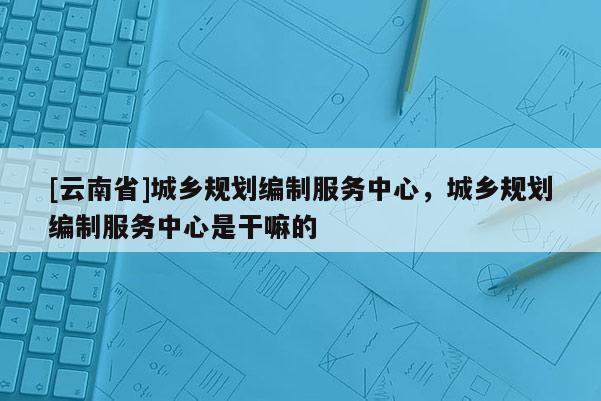 [云南省]城鄉(xiāng)規(guī)劃編制服務(wù)中心，城鄉(xiāng)規(guī)劃編制服務(wù)中心是干嘛的