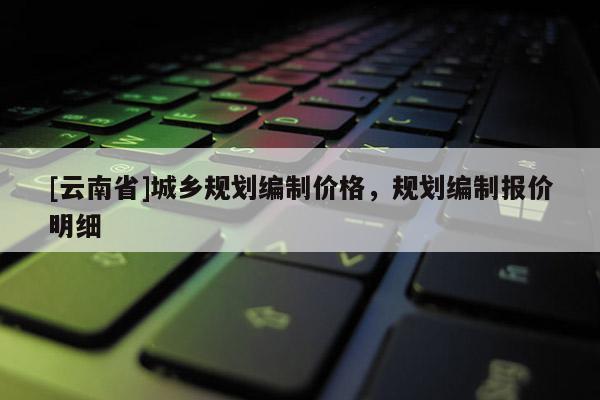 [云南省]城鄉(xiāng)規(guī)劃編制價格，規(guī)劃編制報價明細