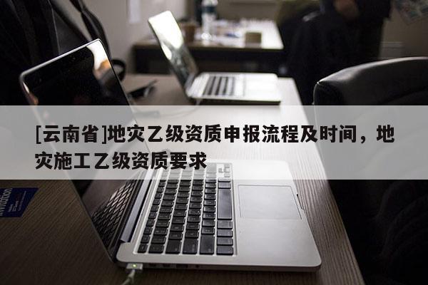 [云南省]地災(zāi)乙級(jí)資質(zhì)申報(bào)流程及時(shí)間，地災(zāi)施工乙級(jí)資質(zhì)要求