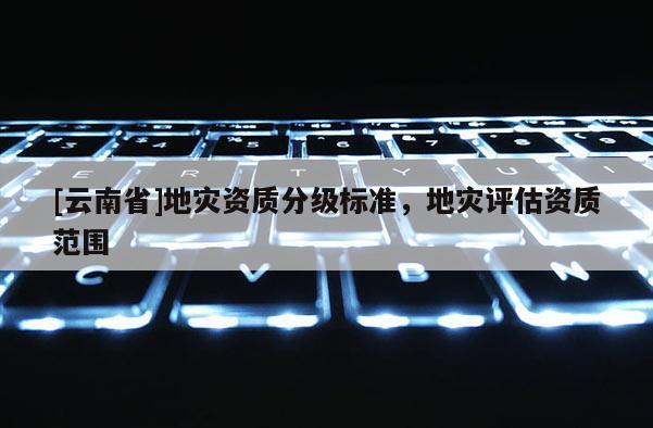 [云南省]地災(zāi)資質(zhì)分級(jí)標(biāo)準(zhǔn)，地災(zāi)評(píng)估資質(zhì)范圍