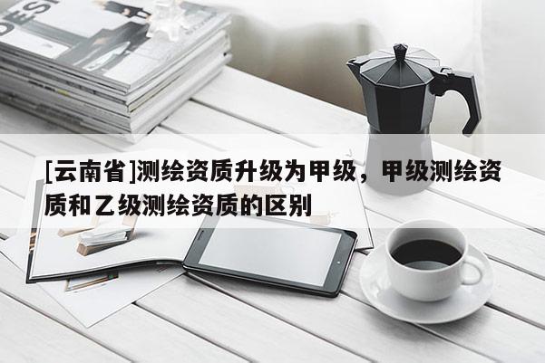 [云南省]測繪資質升級為甲級，甲級測繪資質和乙級測繪資質的區別