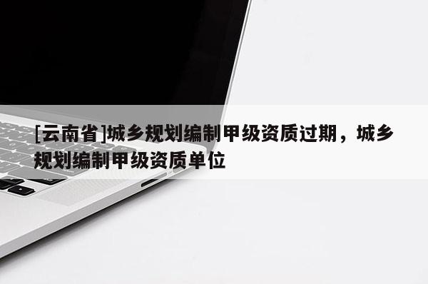 [云南省]城鄉(xiāng)規(guī)劃編制甲級資質過期，城鄉(xiāng)規(guī)劃編制甲級資質單位